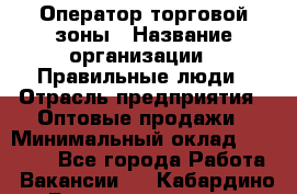 Оператор торговой зоны › Название организации ­ Правильные люди › Отрасль предприятия ­ Оптовые продажи › Минимальный оклад ­ 24 000 - Все города Работа » Вакансии   . Кабардино-Балкарская респ.